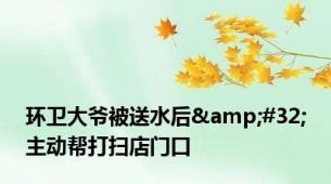 环卫大爷被送水后&#32;主动帮打扫店门口