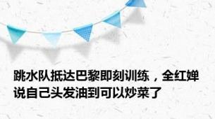 跳水队抵达巴黎即刻训练，全红婵说自己头发油到可以炒菜了