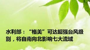 水利部：“格美”可达超强台风级别，将自南向北影响七大流域