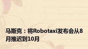 马斯克：将Robotaxi发布会从8月推迟到10月