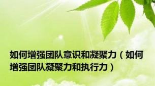 如何增强团队意识和凝聚力（如何增强团队凝聚力和执行力）