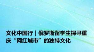 文化中国行｜俄罗斯留学生探寻重庆“网红城市”的独特文化
