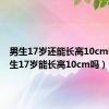 男生17岁还能长高10cm吗（男生17岁能长高10cm吗）