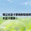 笔记本显卡更换教程视频（笔记本显卡更换）