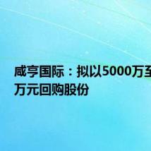 咸亨国际：拟以5000万至6000万元回购股份