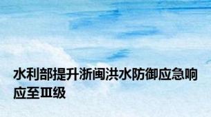 水利部提升浙闽洪水防御应急响应至Ⅲ级