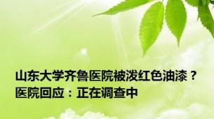 山东大学齐鲁医院被泼红色油漆？医院回应：正在调查中