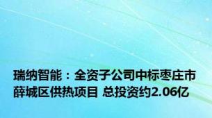 瑞纳智能：全资子公司中标枣庄市薛城区供热项目 总投资约2.06亿