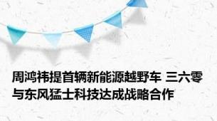 周鸿祎提首辆新能源越野车 三六零与东风猛士科技达成战略合作