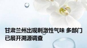 甘肃兰州出现刺激性气味 多部门已展开溯源调查