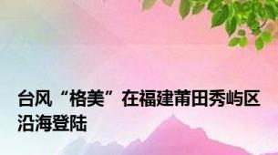 台风“格美”在福建莆田秀屿区沿海登陆