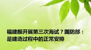 福建舰开展第三次海试？国防部：是建造过程中的正常安排