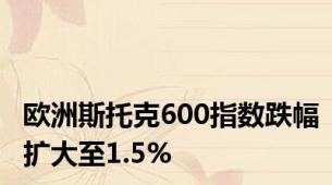 欧洲斯托克600指数跌幅扩大至1.5%