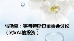 马斯克：将与特斯拉董事会讨论（对xAI的投资）