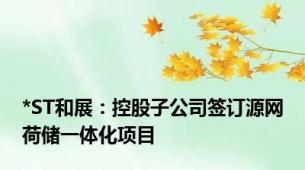 *ST和展：控股子公司签订源网荷储一体化项目