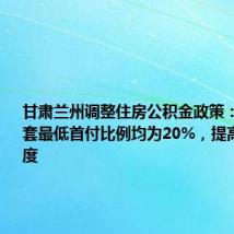 甘肃兰州调整住房公积金政策：首套和二套最低首付比例均为20%，提高贷款额度