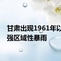 甘肃出现1961年以来最强区域性暴雨