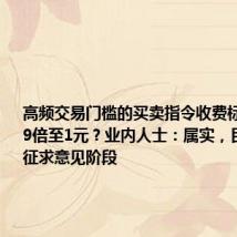 高频交易门槛的买卖指令收费标准拟提高9倍至1元？业内人士：属实，目前处于征求意见阶段