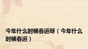 今年什么时候春运呀（今年什么时候春运）