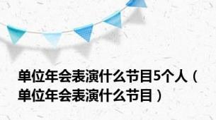 单位年会表演什么节目5个人（单位年会表演什么节目）