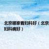 北京哪家看妇科好（北京哪个看妇科病好）