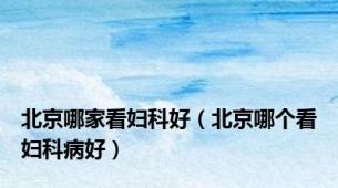 北京哪家看妇科好（北京哪个看妇科病好）