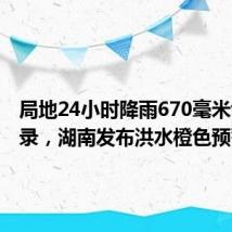 局地24小时降雨670毫米创下纪录，湖南发布洪水橙色预警