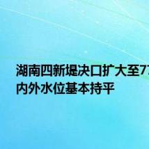 湖南四新堤决口扩大至77米 垸内外水位基本持平
