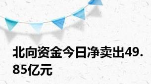 北向资金今日净卖出49.85亿元