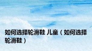 如何选择轮滑鞋 儿童（如何选择轮滑鞋）