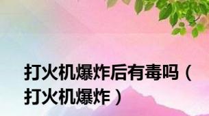 打火机爆炸后有毒吗（打火机爆炸）