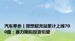 汽车早参丨理想超充站累计上线700座；赛力斯拟投资引望