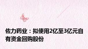 佐力药业：拟使用2亿至3亿元自有资金回购股份