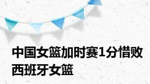 中国女篮加时赛1分惜败西班牙女篮
