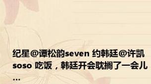 纪星@谭松韵seven 约韩廷@许凯soso 吃饭，韩廷开会耽搁了一会儿…
