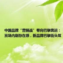 中国品牌“营销战”卷向巴黎奥运:“老面孔”赛场内刷存在感,新品牌巴黎街头炫“新玩法”