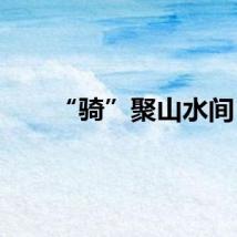 “骑”聚山水间