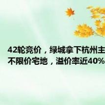 42轮竞价,绿城拿下杭州主城首宗不限价宅地,溢价率近40%