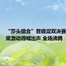 “莎头组合”晋级混双决赛,刘国梁激动得喊出声 全场沸腾