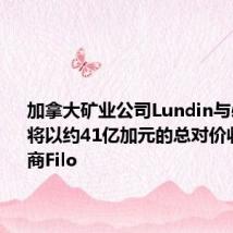 加拿大矿业公司Lundin与必和必拓将以约41亿加元的总对价收购铜矿商Filo