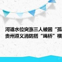 河道水位突涨三人被困“孤岛”，贵州遵义消防搭“绳桥”横渡救援