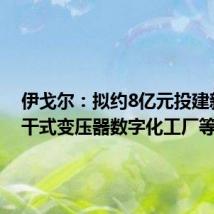 伊戈尔：拟约8亿元投建新能源干式变压器数字化工厂等