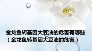 金龙鱼转基因大豆油的危害有哪些（金龙鱼转基因大豆油的危害）
