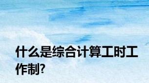 什么是综合计算工时工作制?