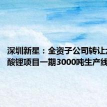 深圳新星：全资子公司转让六氟磷酸锂项目一期3000吨生产线等资产