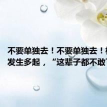 不要单独去!不要单独去!杭州已发生多起,“这辈子都不敢了……”