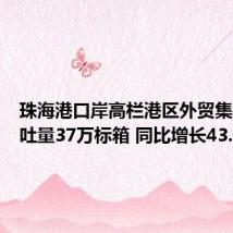 珠海港口岸高栏港区外贸集装箱吞吐量37万标箱 同比增长43.8%