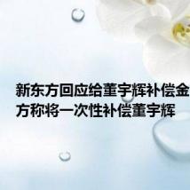新东方回应给董宇辉补偿金:新东方称将一次性补偿董宇辉