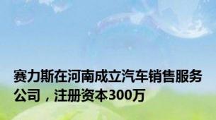 赛力斯在河南成立汽车销售服务公司，注册资本300万