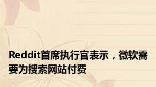Reddit首席执行官表示，微软需要为搜索网站付费